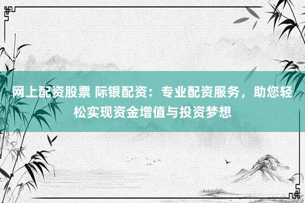 网上配资股票 际银配资：专业配资服务，助您轻松实现资金增值与投资梦想