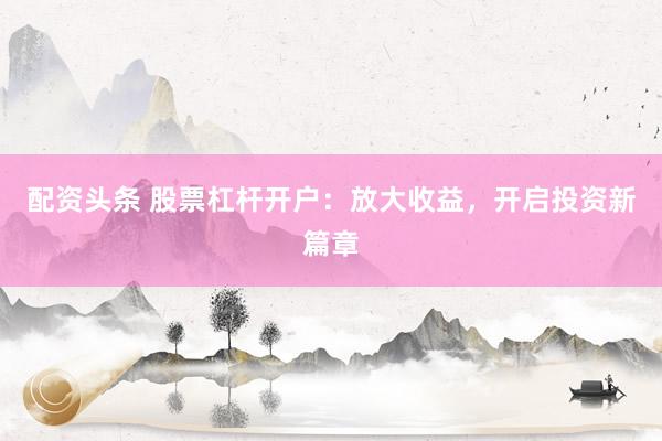 配资头条 股票杠杆开户：放大收益，开启投资新篇章