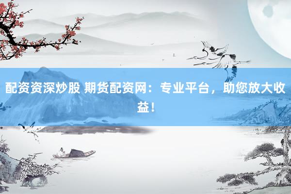 配资资深炒股 期货配资网：专业平台，助您放大收益！
