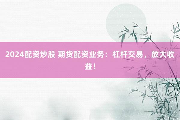 2024配资炒股 期货配资业务：杠杆交易，放大收益！
