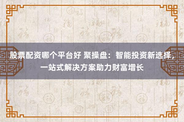 股票配资哪个平台好 聚操盘：智能投资新选择，一站式解决方案助力财富增长