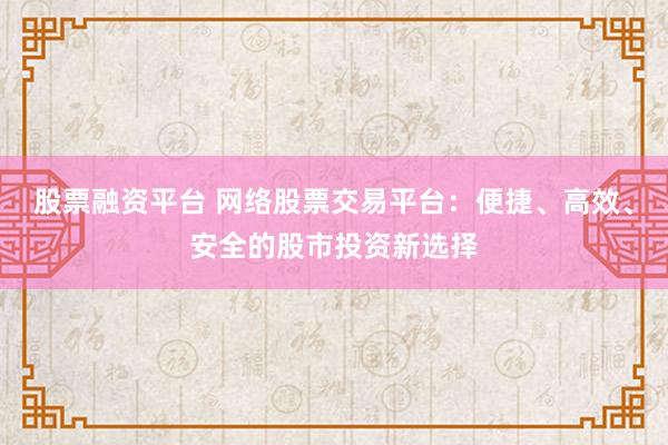 股票融资平台 网络股票交易平台：便捷、高效、安全的股市投资新选择