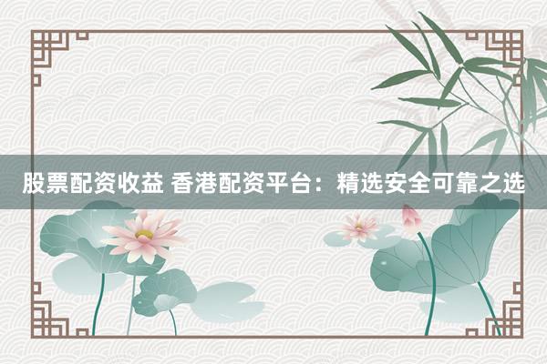 股票配资收益 香港配资平台：精选安全可靠之选