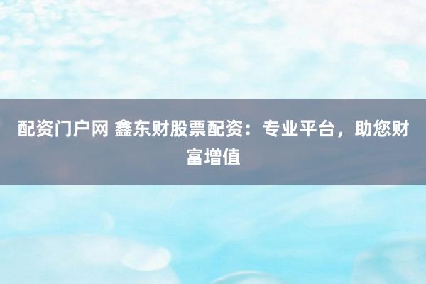 配资门户网 鑫东财股票配资：专业平台，助您财富增值