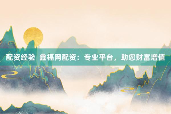 配资经验  鑫福网配资：专业平台，助您财富增值
