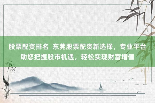 股票配资排名  东莞股票配资新选择，专业平台助您把握股市机遇，轻松实现财富增值