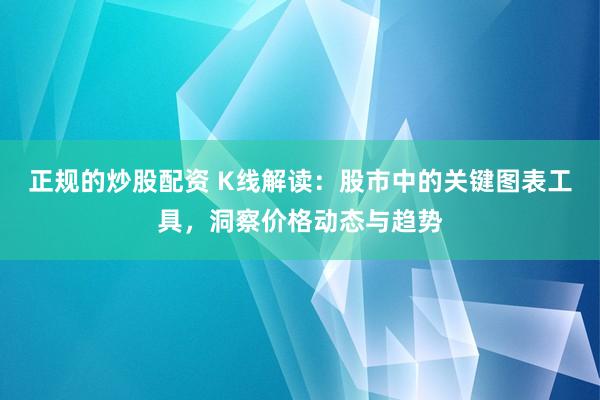 正规的炒股配资 K线解读：股市中的关键图表工具，洞察价格动态与趋势