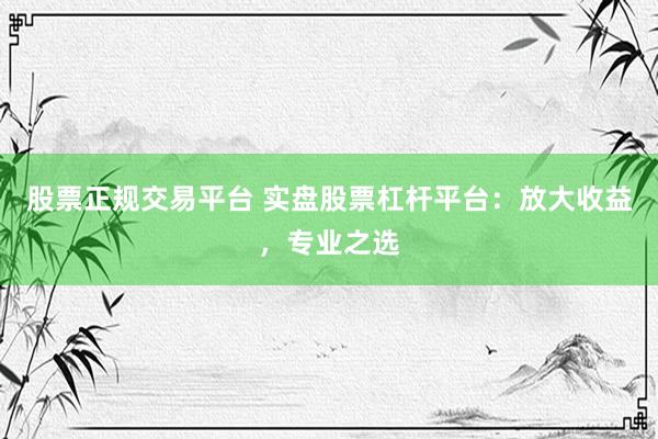 股票正规交易平台 实盘股票杠杆平台：放大收益，专业之选