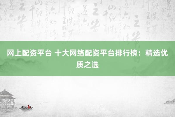 网上配资平台 十大网络配资平台排行榜：精选优质之选
