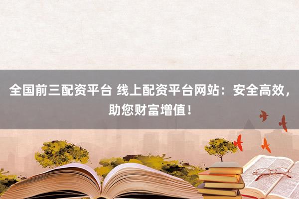 全国前三配资平台 线上配资平台网站：安全高效，助您财富增值！