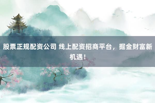 股票正规配资公司 线上配资招商平台，掘金财富新机遇！