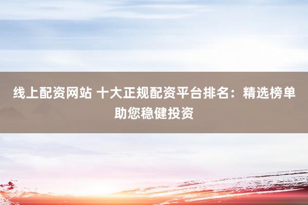 线上配资网站 十大正规配资平台排名：精选榜单助您稳健投资