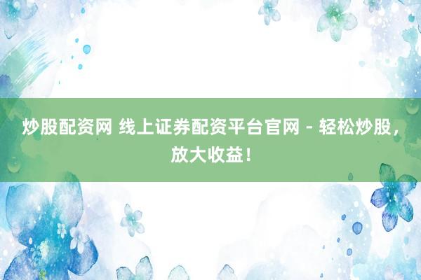炒股配资网 线上证券配资平台官网 - 轻松炒股，放大收益！