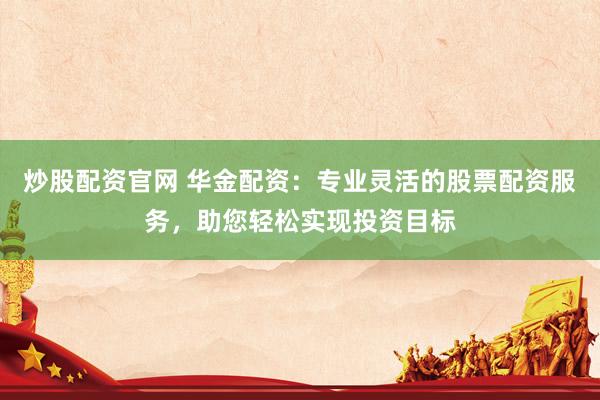 炒股配资官网 华金配资：专业灵活的股票配资服务，助您轻松实现投资目标