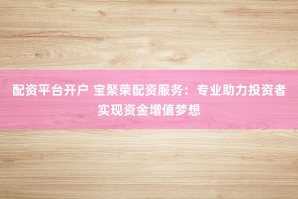 配资平台开户 宝聚荣配资服务：专业助力投资者实现资金增值梦想