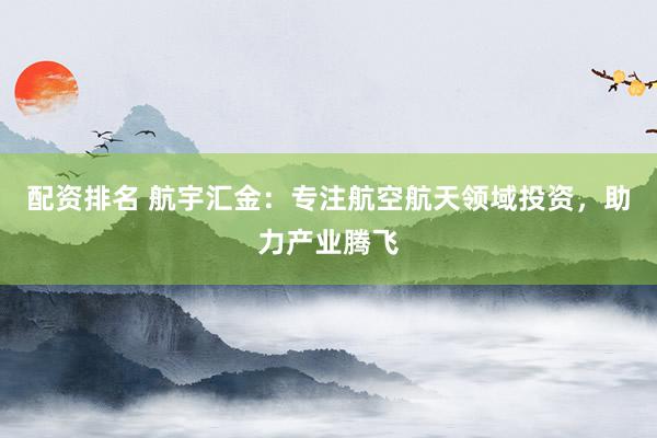 配资排名 航宇汇金：专注航空航天领域投资，助力产业腾飞