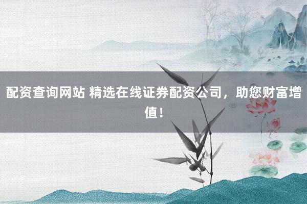 配资查询网站 精选在线证券配资公司，助您财富增值！