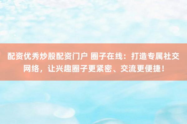 配资优秀炒股配资门户 圈子在线：打造专属社交网络，让兴趣圈子更紧密、交流更便捷！