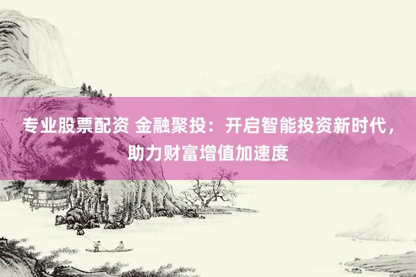 专业股票配资 金融聚投：开启智能投资新时代，助力财富增值加速度