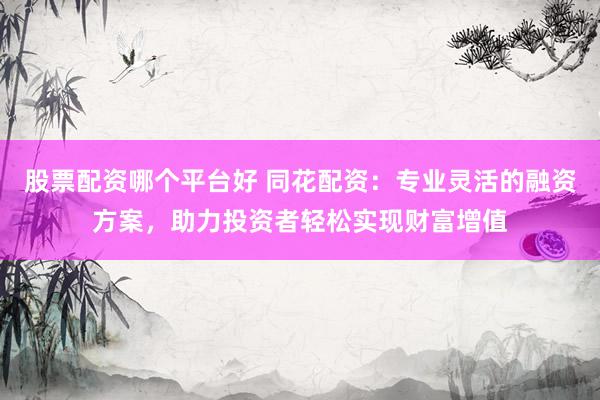股票配资哪个平台好 同花配资：专业灵活的融资方案，助力投资者轻松实现财富增值