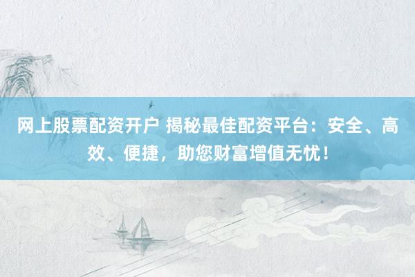 网上股票配资开户 揭秘最佳配资平台：安全、高效、便捷，助您财富增值无忧！