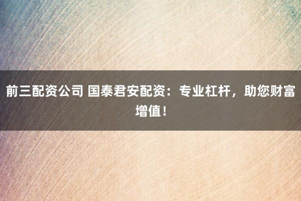 前三配资公司 国泰君安配资：专业杠杆，助您财富增值！