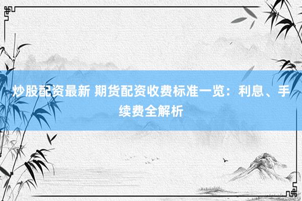 炒股配资最新 期货配资收费标准一览：利息、手续费全解析