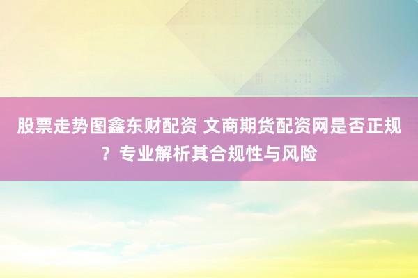 股票走势图鑫东财配资 文商期货配资网是否正规？专业解析其合规性与风险