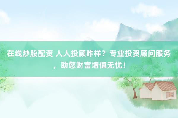 在线炒股配资 人人投顾咋样？专业投资顾问服务，助您财富增值无忧！