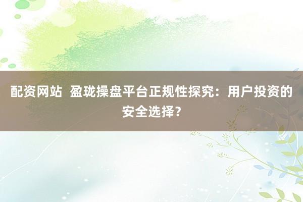 配资网站  盈珑操盘平台正规性探究：用户投资的安全选择？
