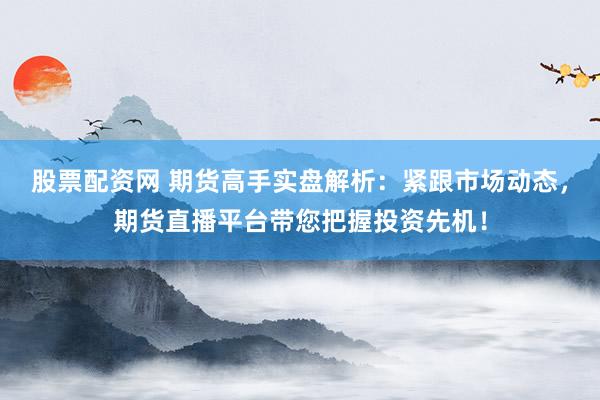 股票配资网 期货高手实盘解析：紧跟市场动态，期货直播平台带您把握投资先机！
