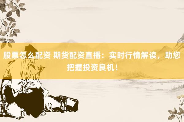股票怎么配资 期货配资直播：实时行情解读，助您把握投资良机！