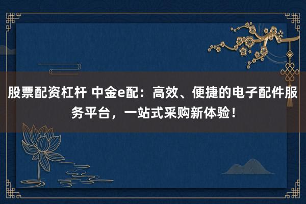 股票配资杠杆 中金e配：高效、便捷的电子配件服务平台，一站式采购新体验！