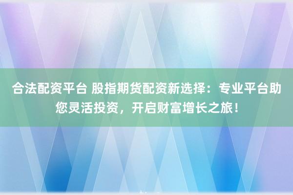 合法配资平台 股指期货配资新选择：专业平台助您灵活投资，开启财富增长之旅！