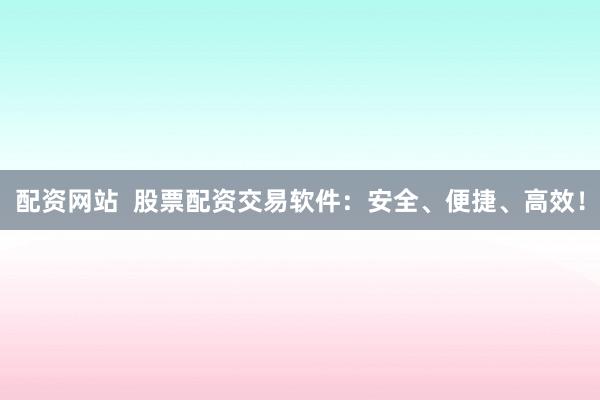 配资网站  股票配资交易软件：安全、便捷、高效！