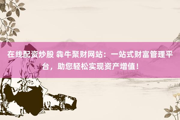 在线配资炒股 犇牛聚财网站：一站式财富管理平台，助您轻松实现资产增值！