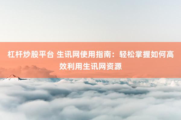 杠杆炒股平台 生讯网使用指南：轻松掌握如何高效利用生讯网资源