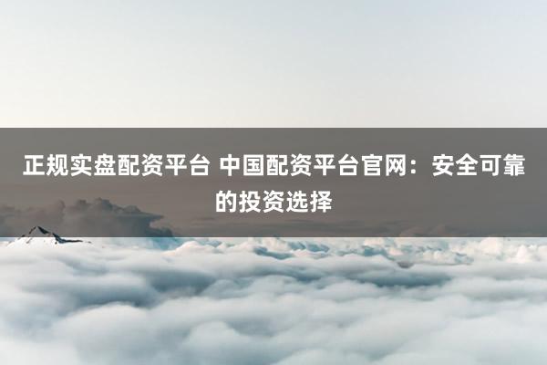 正规实盘配资平台 中国配资平台官网：安全可靠的投资选择
