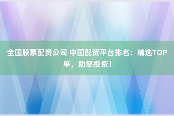 全国股票配资公司 中国配资平台排名：精选TOP单，助您投资！