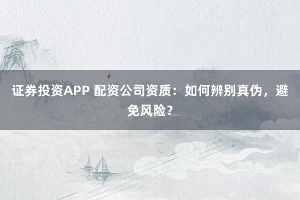 证券投资APP 配资公司资质：如何辨别真伪，避免风险？