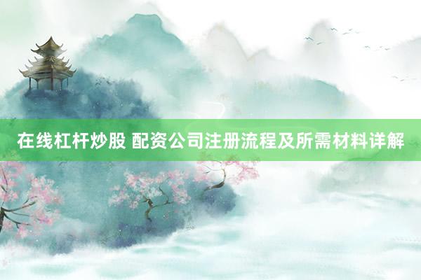 在线杠杆炒股 配资公司注册流程及所需材料详解