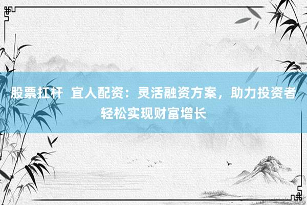 股票扛杆  宜人配资：灵活融资方案，助力投资者轻松实现财富增长