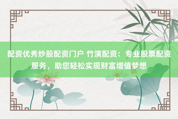 配资优秀炒股配资门户 竹演配资：专业股票配资服务，助您轻松实现财富增值梦想