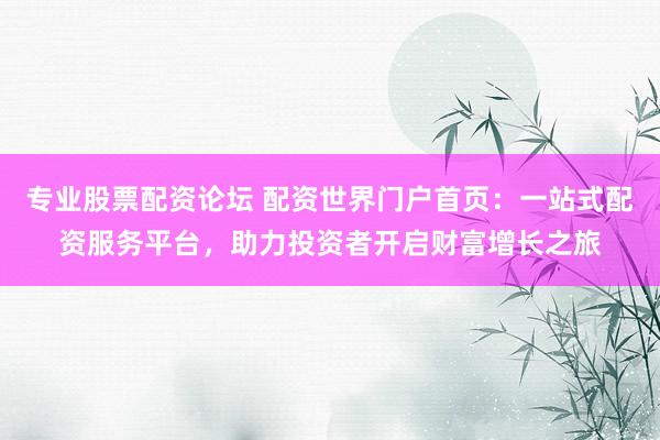 专业股票配资论坛 配资世界门户首页：一站式配资服务平台，助力投资者开启财富增长之旅