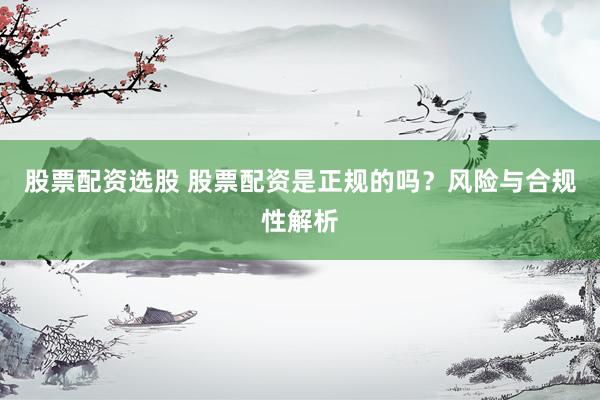 股票配资选股 股票配资是正规的吗？风险与合规性解析