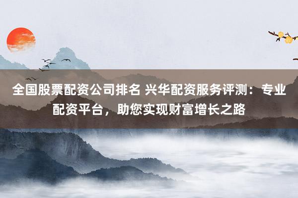 全国股票配资公司排名 兴华配资服务评测：专业配资平台，助您实现财富增长之路