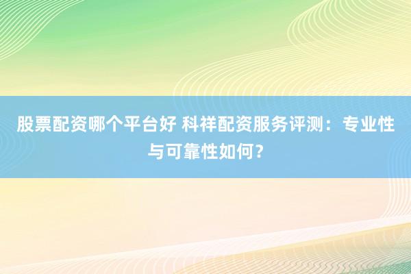 股票配资哪个平台好 科祥配资服务评测：专业性与可靠性如何？