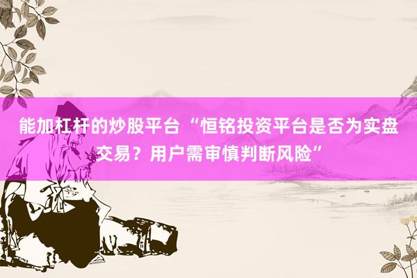 能加杠杆的炒股平台 “恒铭投资平台是否为实盘交易？用户需审慎判断风险”