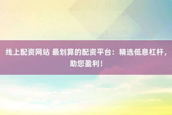 线上配资网站 最划算的配资平台：精选低息杠杆，助您盈利！