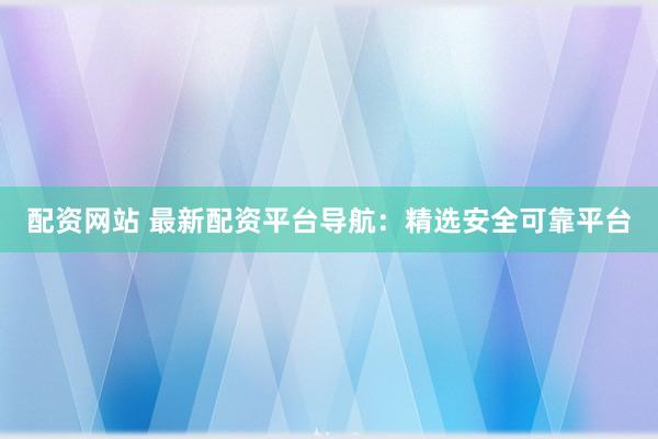 配资网站 最新配资平台导航：精选安全可靠平台